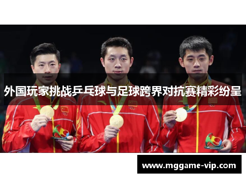 外国玩家挑战乒乓球与足球跨界对抗赛精彩纷呈 外国玩家挑战乒乓球与足球跨界对抗赛精彩纷呈